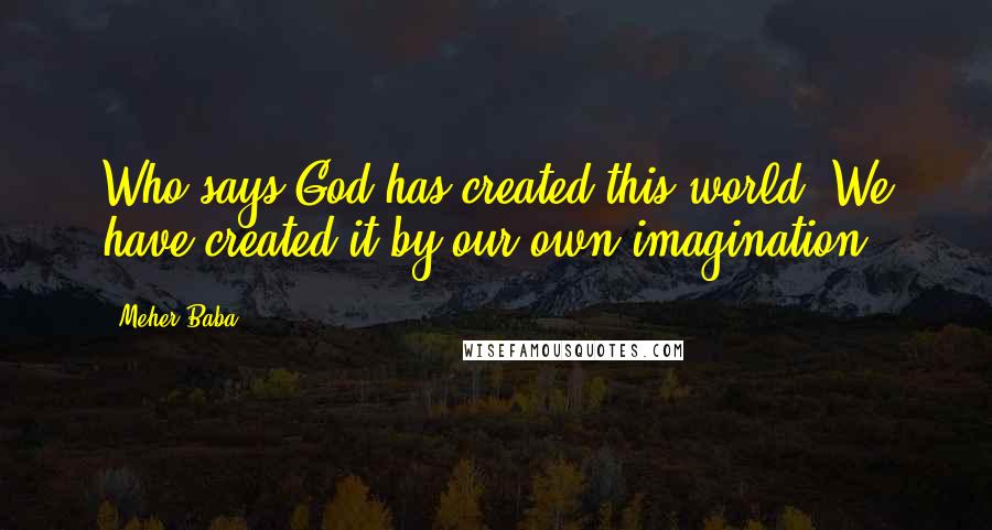 Meher Baba Quotes: Who says God has created this world? We have created it by our own imagination.