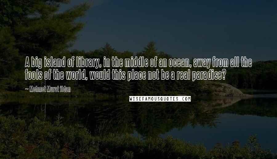 Mehmet Murat Ildan Quotes: A big island of library, in the middle of an ocean, away from all the fools of the world, would this place not be a real paradise?