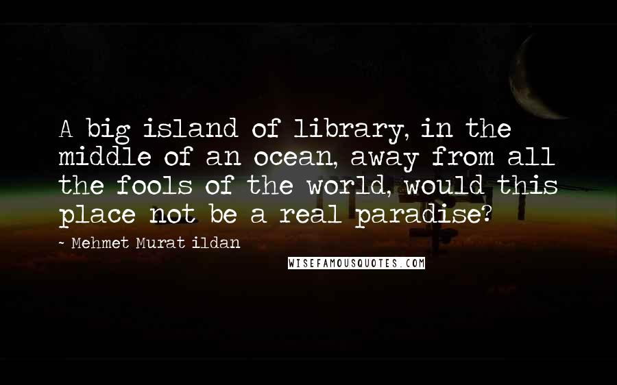 Mehmet Murat Ildan Quotes: A big island of library, in the middle of an ocean, away from all the fools of the world, would this place not be a real paradise?