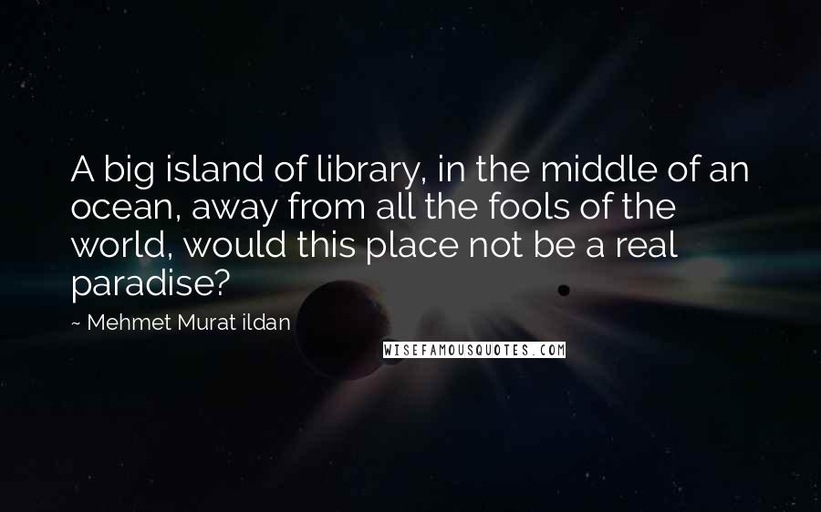 Mehmet Murat Ildan Quotes: A big island of library, in the middle of an ocean, away from all the fools of the world, would this place not be a real paradise?