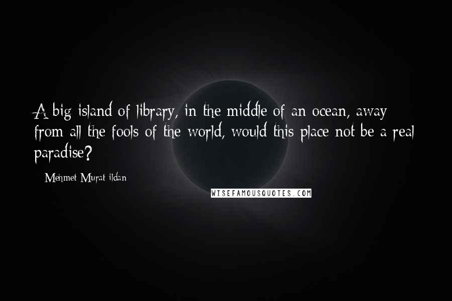 Mehmet Murat Ildan Quotes: A big island of library, in the middle of an ocean, away from all the fools of the world, would this place not be a real paradise?