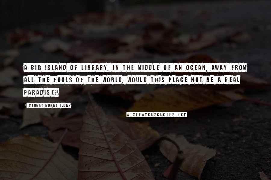 Mehmet Murat Ildan Quotes: A big island of library, in the middle of an ocean, away from all the fools of the world, would this place not be a real paradise?