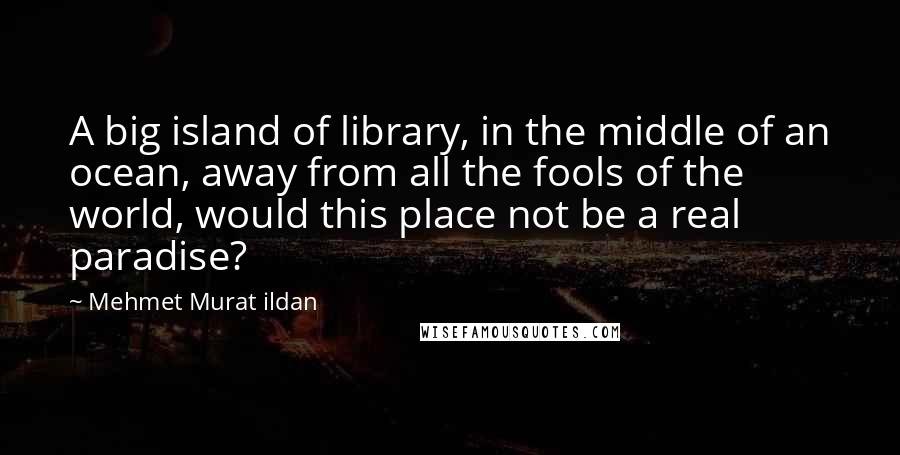 Mehmet Murat Ildan Quotes: A big island of library, in the middle of an ocean, away from all the fools of the world, would this place not be a real paradise?