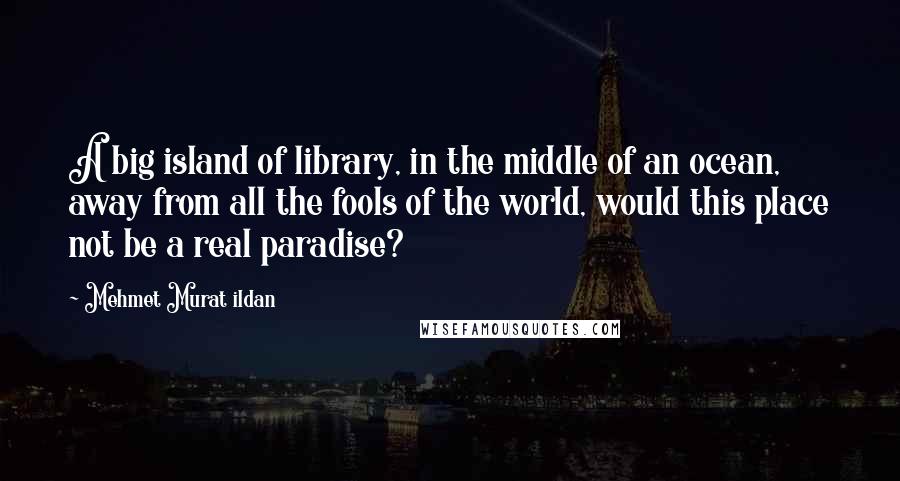 Mehmet Murat Ildan Quotes: A big island of library, in the middle of an ocean, away from all the fools of the world, would this place not be a real paradise?