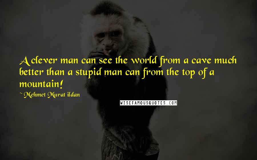 Mehmet Murat Ildan Quotes: A clever man can see the world from a cave much better than a stupid man can from the top of a mountain!