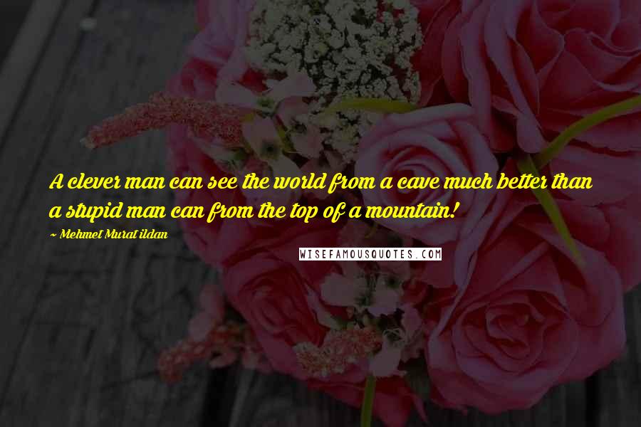 Mehmet Murat Ildan Quotes: A clever man can see the world from a cave much better than a stupid man can from the top of a mountain!