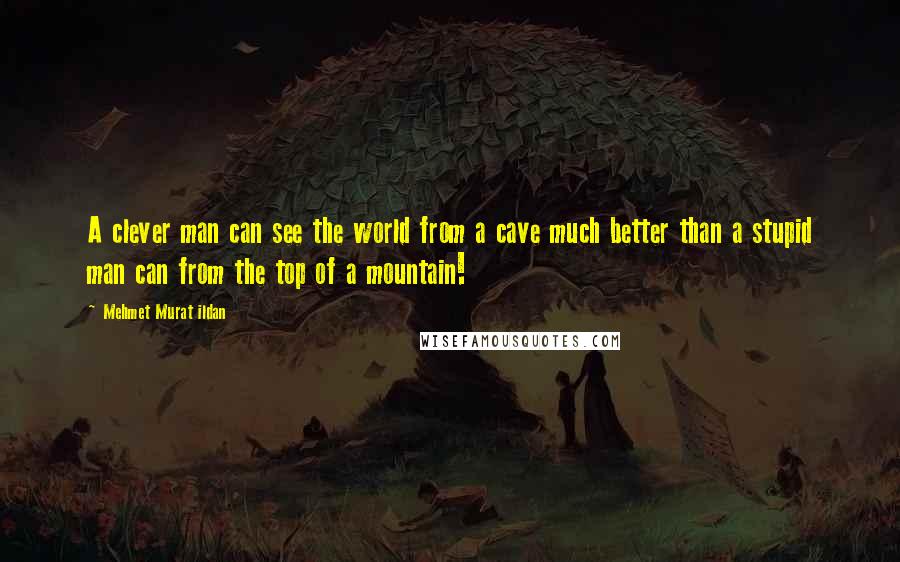 Mehmet Murat Ildan Quotes: A clever man can see the world from a cave much better than a stupid man can from the top of a mountain!