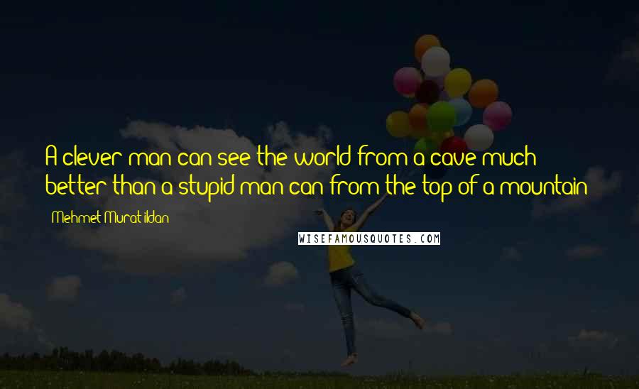 Mehmet Murat Ildan Quotes: A clever man can see the world from a cave much better than a stupid man can from the top of a mountain!