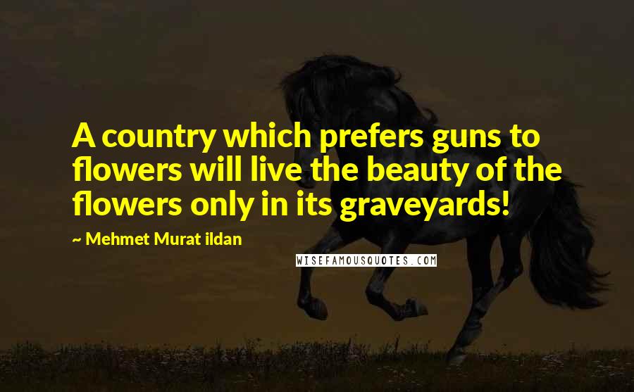 Mehmet Murat Ildan Quotes: A country which prefers guns to flowers will live the beauty of the flowers only in its graveyards!