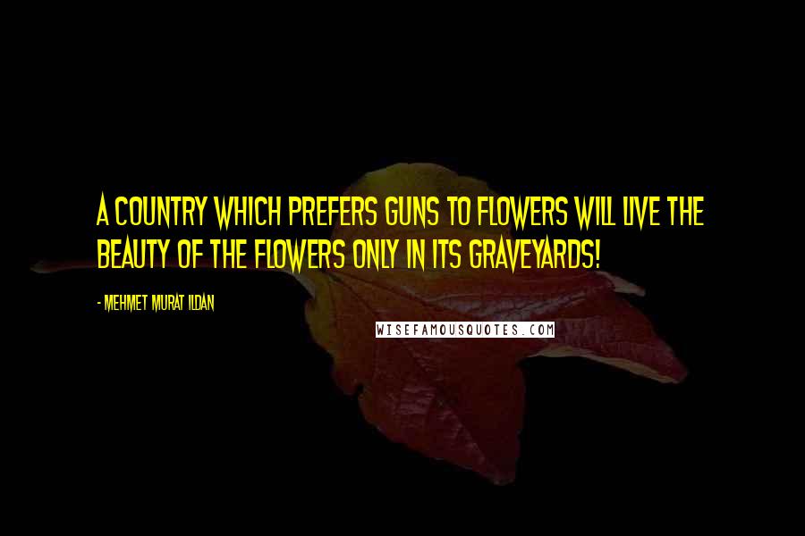 Mehmet Murat Ildan Quotes: A country which prefers guns to flowers will live the beauty of the flowers only in its graveyards!