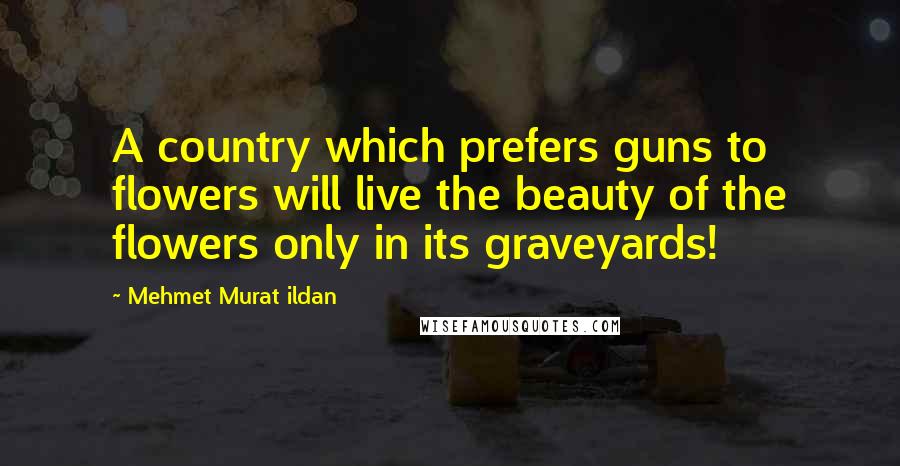 Mehmet Murat Ildan Quotes: A country which prefers guns to flowers will live the beauty of the flowers only in its graveyards!