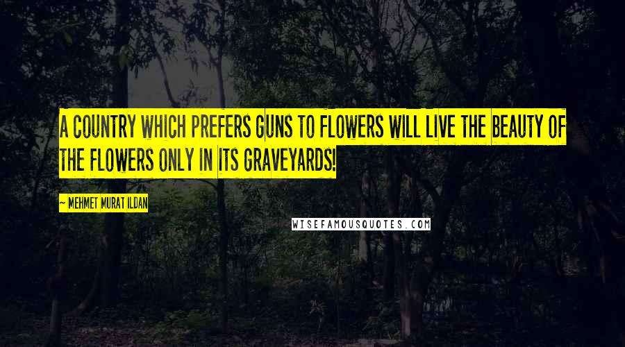 Mehmet Murat Ildan Quotes: A country which prefers guns to flowers will live the beauty of the flowers only in its graveyards!