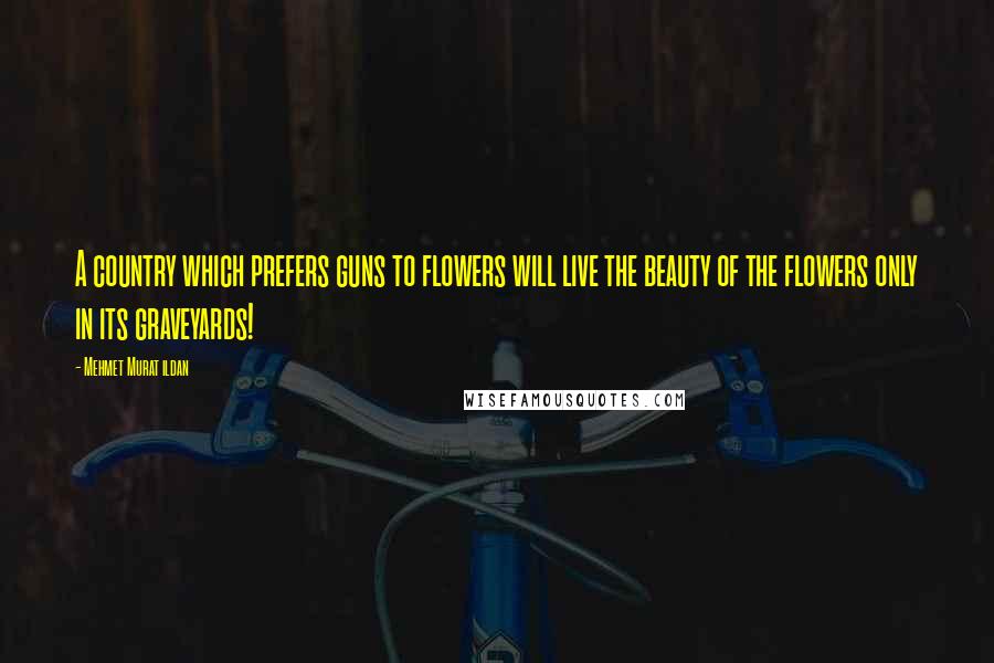 Mehmet Murat Ildan Quotes: A country which prefers guns to flowers will live the beauty of the flowers only in its graveyards!