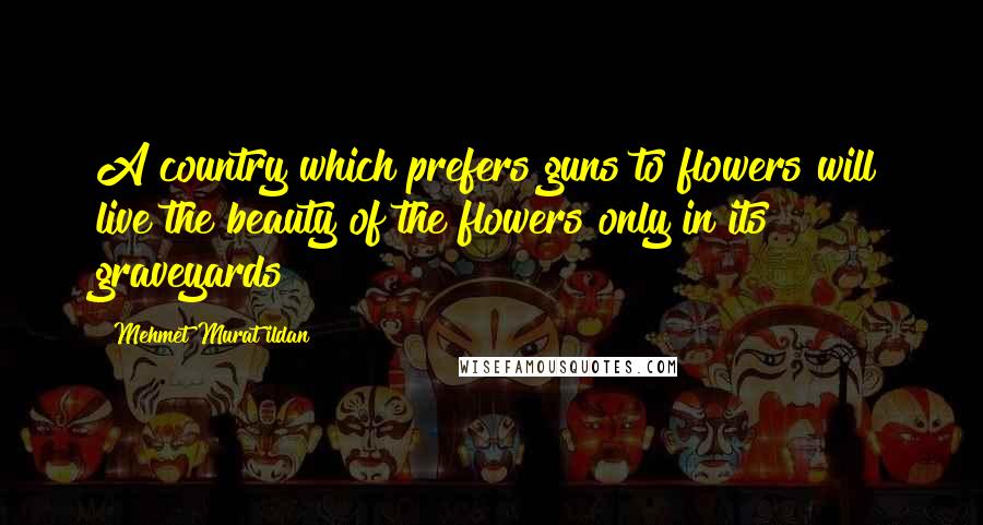 Mehmet Murat Ildan Quotes: A country which prefers guns to flowers will live the beauty of the flowers only in its graveyards!