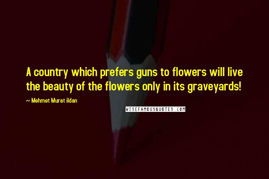 Mehmet Murat Ildan Quotes: A country which prefers guns to flowers will live the beauty of the flowers only in its graveyards!