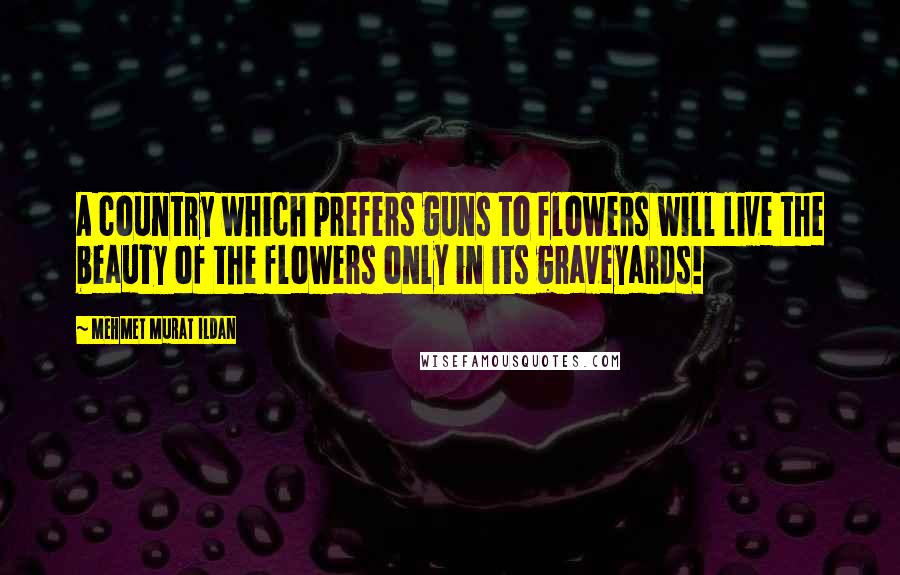 Mehmet Murat Ildan Quotes: A country which prefers guns to flowers will live the beauty of the flowers only in its graveyards!