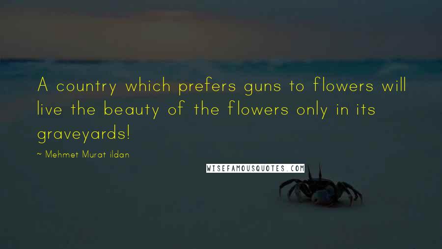 Mehmet Murat Ildan Quotes: A country which prefers guns to flowers will live the beauty of the flowers only in its graveyards!