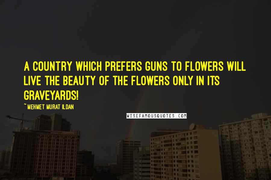 Mehmet Murat Ildan Quotes: A country which prefers guns to flowers will live the beauty of the flowers only in its graveyards!