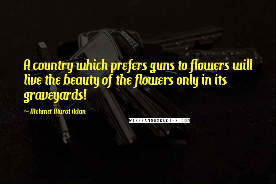Mehmet Murat Ildan Quotes: A country which prefers guns to flowers will live the beauty of the flowers only in its graveyards!