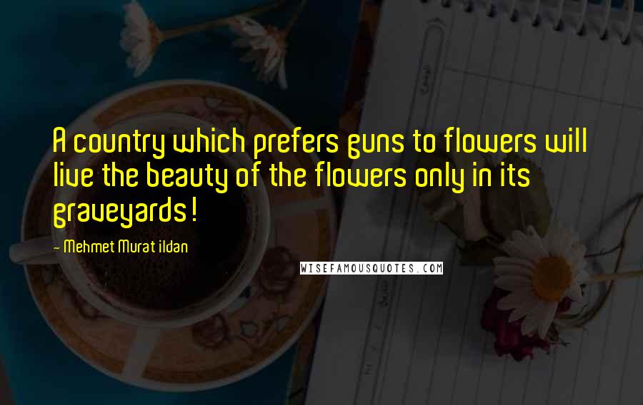 Mehmet Murat Ildan Quotes: A country which prefers guns to flowers will live the beauty of the flowers only in its graveyards!