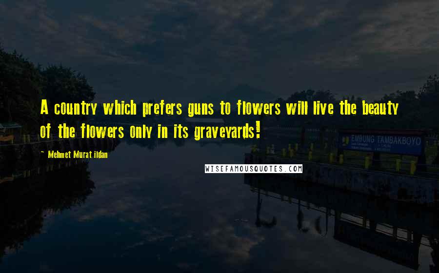 Mehmet Murat Ildan Quotes: A country which prefers guns to flowers will live the beauty of the flowers only in its graveyards!