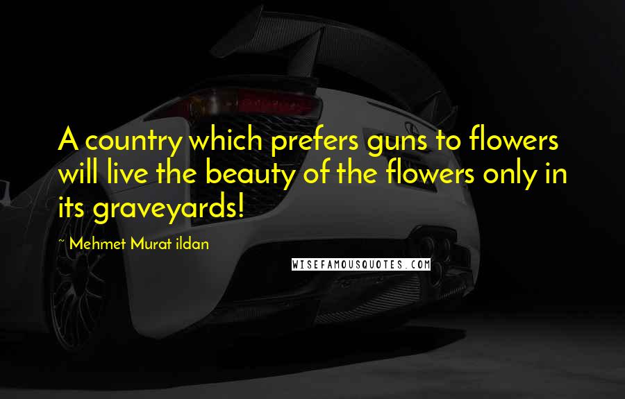 Mehmet Murat Ildan Quotes: A country which prefers guns to flowers will live the beauty of the flowers only in its graveyards!