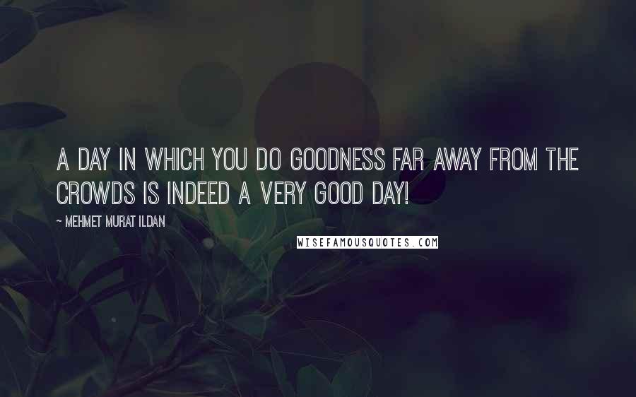 Mehmet Murat Ildan Quotes: A day in which you do goodness far away from the crowds is indeed a very good day!