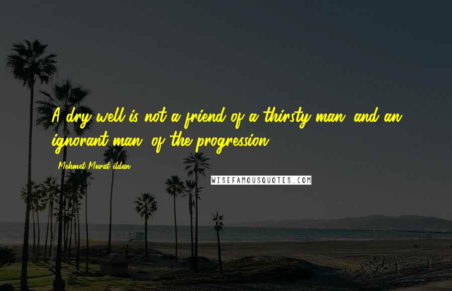 Mehmet Murat Ildan Quotes: A dry well is not a friend of a thirsty man; and an ignorant man, of the progression!