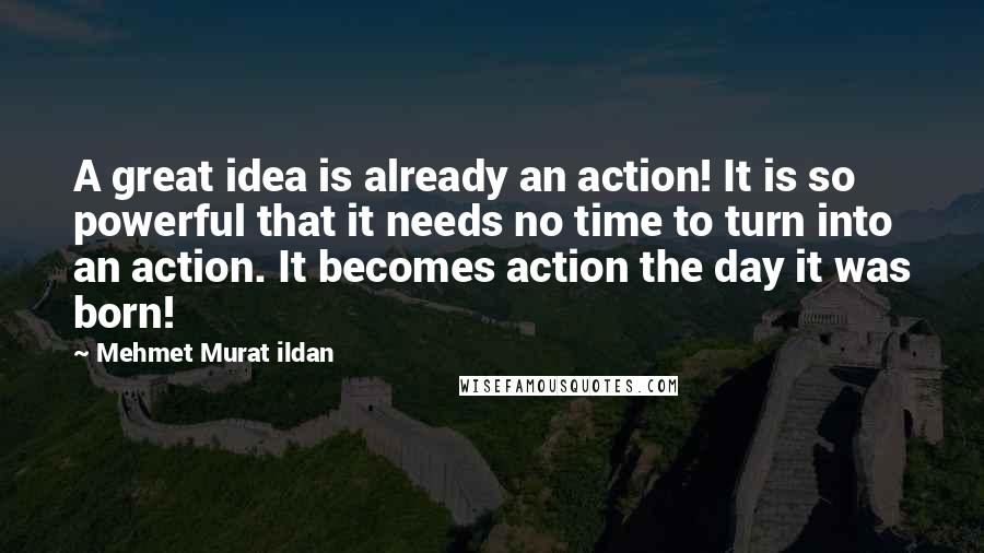 Mehmet Murat Ildan Quotes: A great idea is already an action! It is so powerful that it needs no time to turn into an action. It becomes action the day it was born!