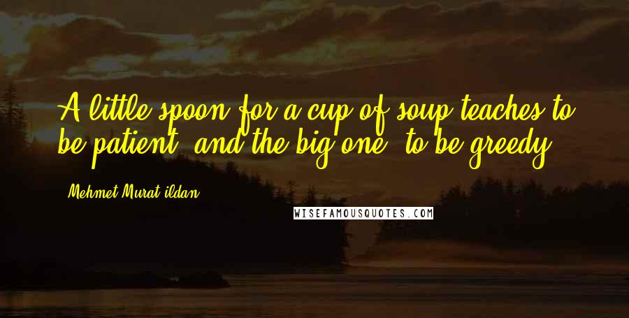 Mehmet Murat Ildan Quotes: A little spoon for a cup of soup teaches to be patient; and the big one, to be greedy!