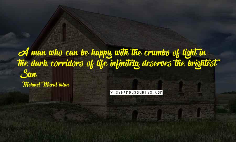 Mehmet Murat Ildan Quotes: A man who can be happy with the crumbs of light in the dark corridors of life infinitely deserves the brightest Sun!