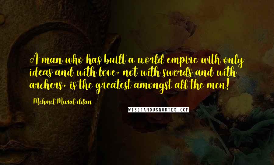 Mehmet Murat Ildan Quotes: A man who has built a world empire with only ideas and with love, not with swords and with archers, is the greatest amongst all the men!