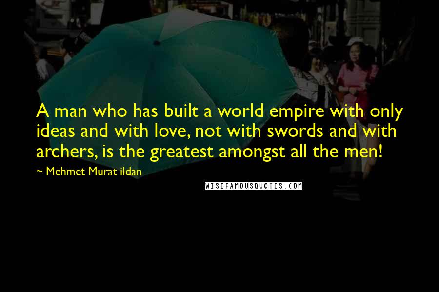 Mehmet Murat Ildan Quotes: A man who has built a world empire with only ideas and with love, not with swords and with archers, is the greatest amongst all the men!