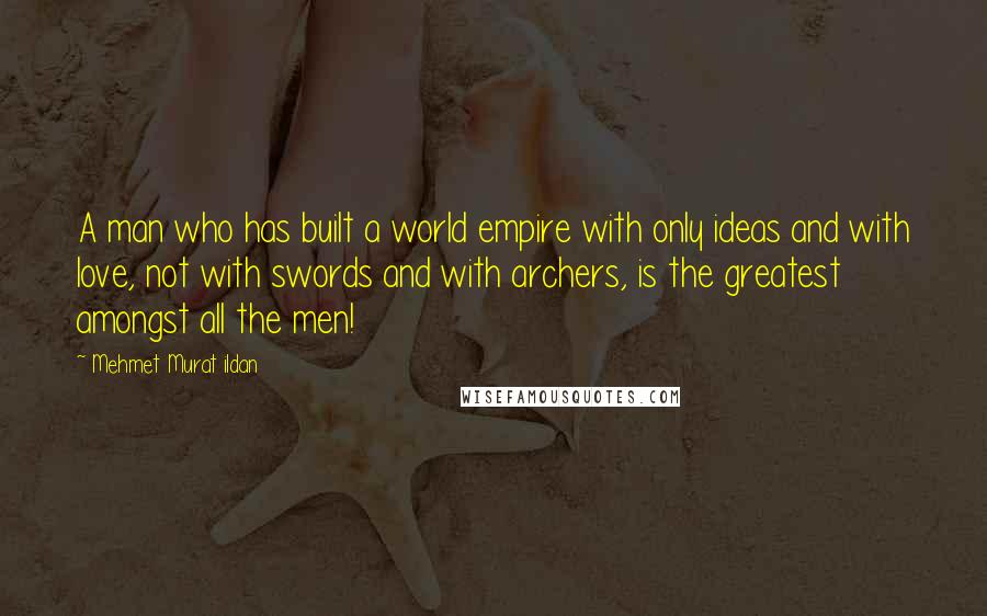 Mehmet Murat Ildan Quotes: A man who has built a world empire with only ideas and with love, not with swords and with archers, is the greatest amongst all the men!