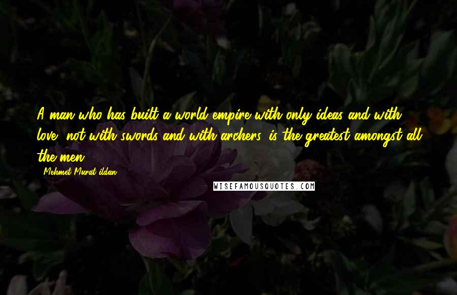 Mehmet Murat Ildan Quotes: A man who has built a world empire with only ideas and with love, not with swords and with archers, is the greatest amongst all the men!