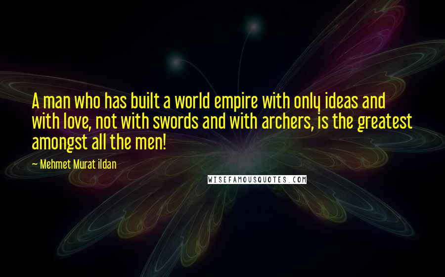 Mehmet Murat Ildan Quotes: A man who has built a world empire with only ideas and with love, not with swords and with archers, is the greatest amongst all the men!