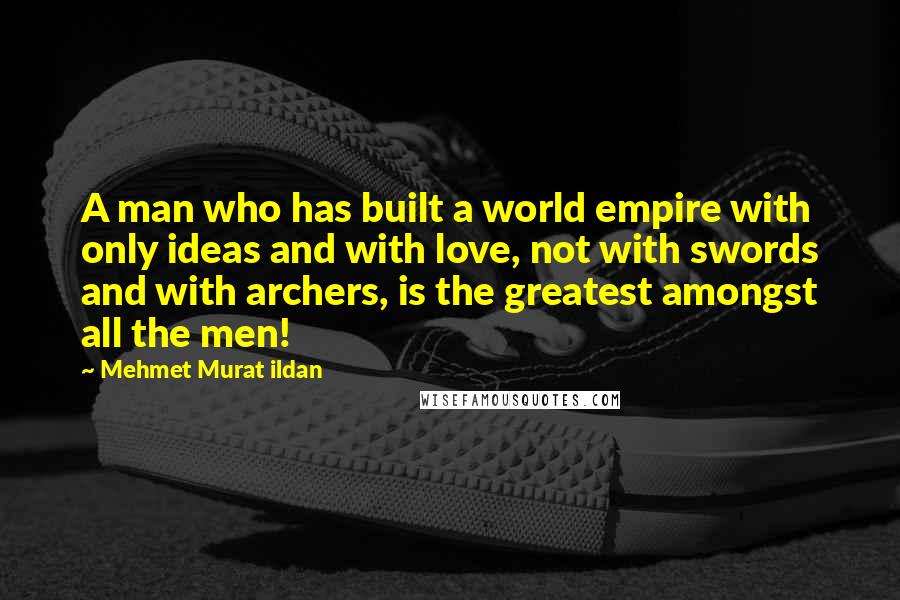 Mehmet Murat Ildan Quotes: A man who has built a world empire with only ideas and with love, not with swords and with archers, is the greatest amongst all the men!