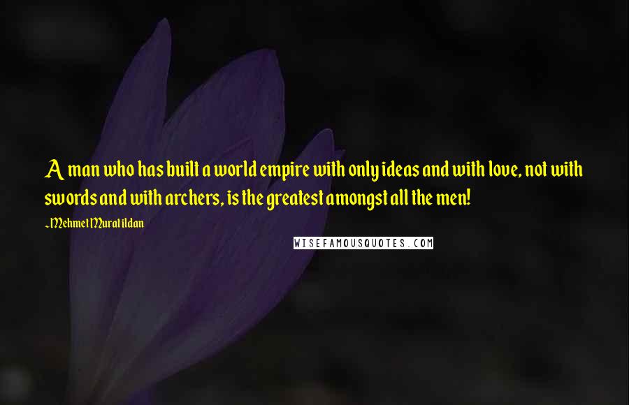 Mehmet Murat Ildan Quotes: A man who has built a world empire with only ideas and with love, not with swords and with archers, is the greatest amongst all the men!