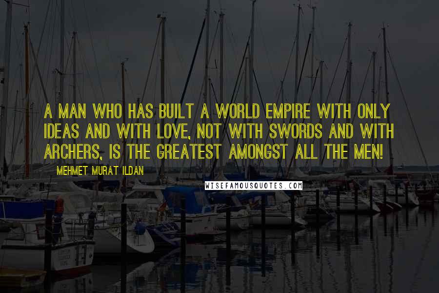 Mehmet Murat Ildan Quotes: A man who has built a world empire with only ideas and with love, not with swords and with archers, is the greatest amongst all the men!