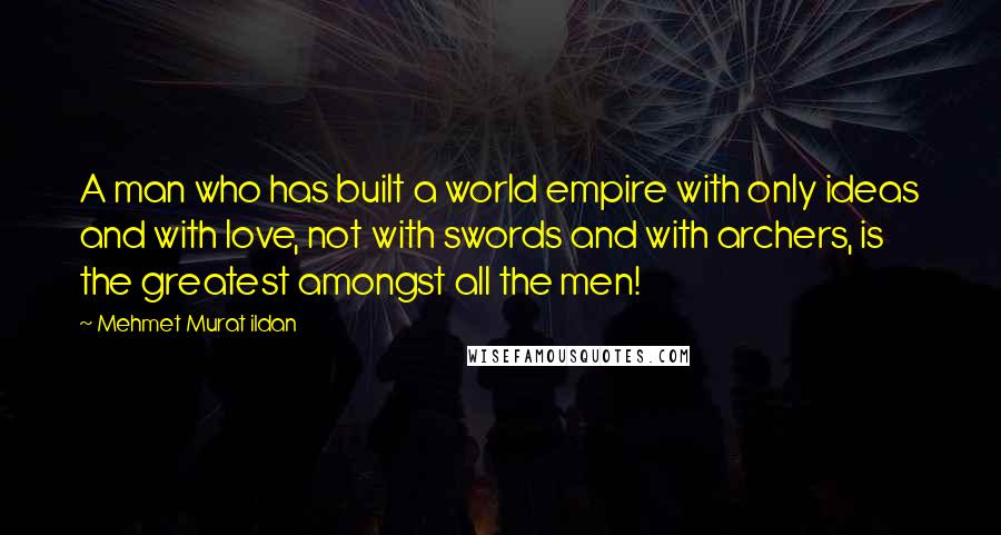 Mehmet Murat Ildan Quotes: A man who has built a world empire with only ideas and with love, not with swords and with archers, is the greatest amongst all the men!