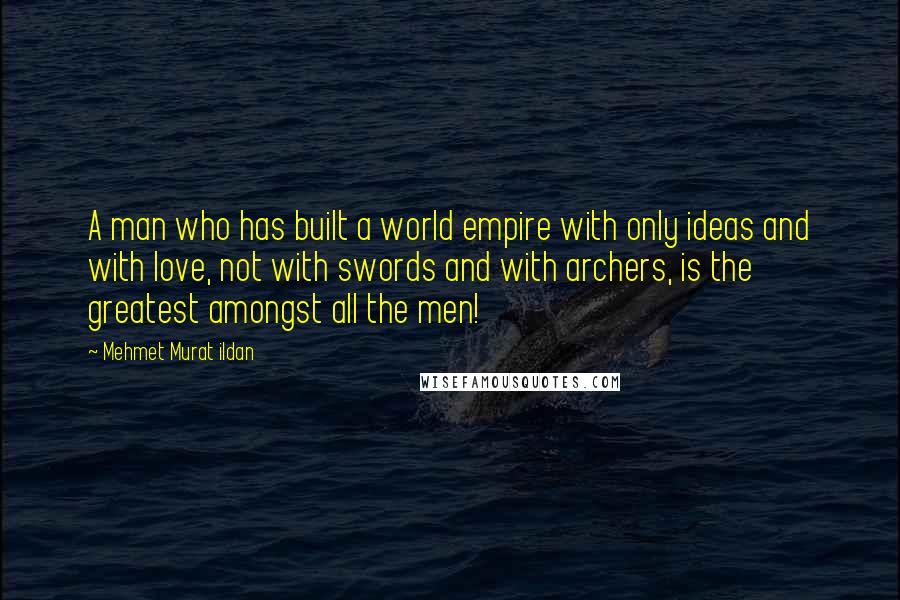 Mehmet Murat Ildan Quotes: A man who has built a world empire with only ideas and with love, not with swords and with archers, is the greatest amongst all the men!