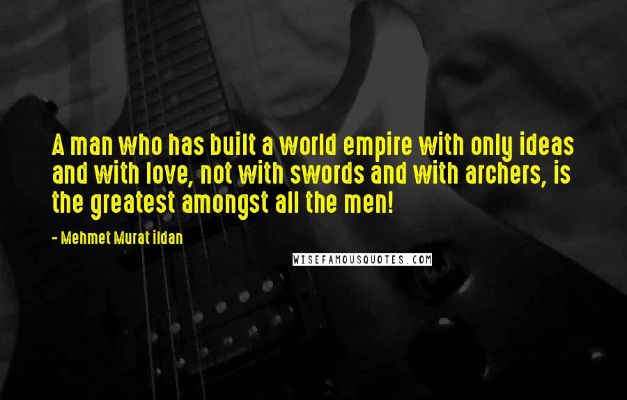 Mehmet Murat Ildan Quotes: A man who has built a world empire with only ideas and with love, not with swords and with archers, is the greatest amongst all the men!