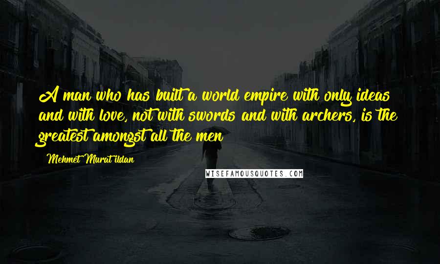 Mehmet Murat Ildan Quotes: A man who has built a world empire with only ideas and with love, not with swords and with archers, is the greatest amongst all the men!