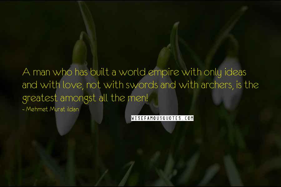 Mehmet Murat Ildan Quotes: A man who has built a world empire with only ideas and with love, not with swords and with archers, is the greatest amongst all the men!