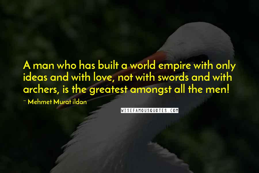 Mehmet Murat Ildan Quotes: A man who has built a world empire with only ideas and with love, not with swords and with archers, is the greatest amongst all the men!