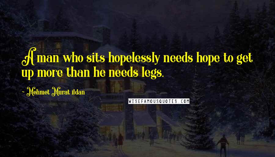 Mehmet Murat Ildan Quotes: A man who sits hopelessly needs hope to get up more than he needs legs.