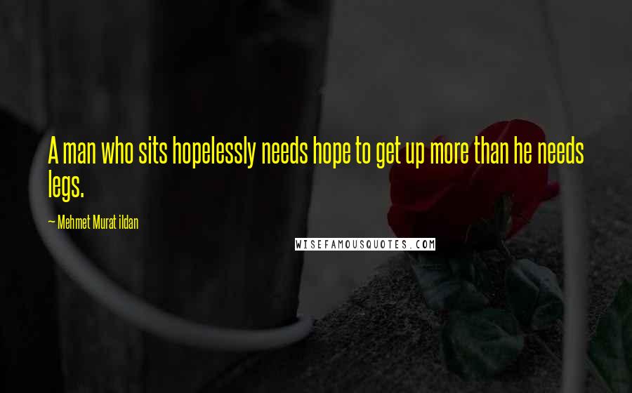 Mehmet Murat Ildan Quotes: A man who sits hopelessly needs hope to get up more than he needs legs.