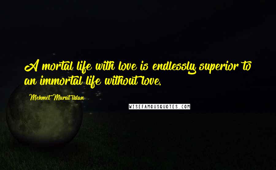Mehmet Murat Ildan Quotes: A mortal life with love is endlessly superior to an immortal life without love.