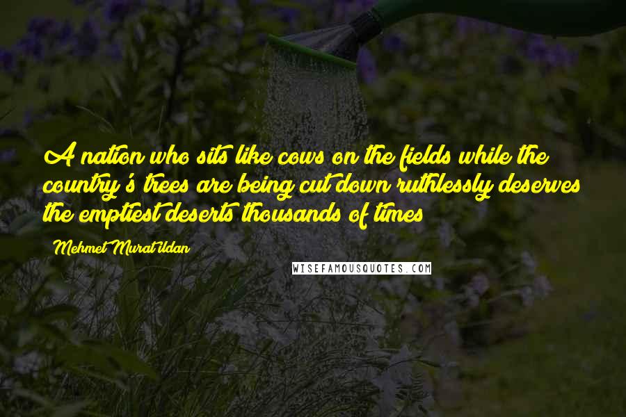 Mehmet Murat Ildan Quotes: A nation who sits like cows on the fields while the country's trees are being cut down ruthlessly deserves the emptiest deserts thousands of times!