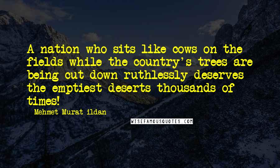 Mehmet Murat Ildan Quotes: A nation who sits like cows on the fields while the country's trees are being cut down ruthlessly deserves the emptiest deserts thousands of times!